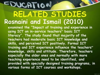 Rosnaini and Ismail (2010)
examined the “Impact of training and experience in
using ICT on in-service teachers‟ basic ICT
literacy”. The study found that majority of the
teachers had moderate basic ICT knowledge and
skills, and perceived ICT positively. Formal ICT
training and ICT experience influence the teachers‟
knowledge, skills and attitude. Therefore, teachers
especially the older ones and normally with more
teaching experience need to be identified, and
provided with specially designed training programs, in
various forms of ICT courses and workshops.
RELATED STUDIES
 