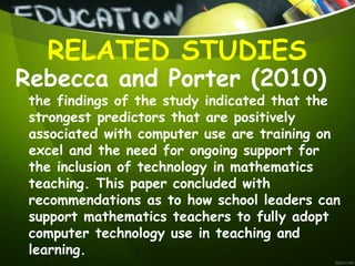 Rebecca and Porter (2010)
the findings of the study indicated that the
strongest predictors that are positively
associated with computer use are training on
excel and the need for ongoing support for
the inclusion of technology in mathematics
teaching. This paper concluded with
recommendations as to how school leaders can
support mathematics teachers to fully adopt
computer technology use in teaching and
learning.
RELATED STUDIES
 