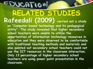 Rafeedali (2009) carried out a study
on “Computer based technology and its pedagogical
utility”. The study revealed that higher secondary
school teachers were unable to utilize the
opportunities of information technology resources in
education and they were observed to be comfortable
with traditional teaching methods and materials and
also pointed out secondary school teachers could not
use the ICT resources in the classroom interaction.
Only 13 percentage of higher secondary school
teachers are using power point presentation in the
classroom.
RELATED STUDIES
 