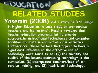 Yasemin (2008) did a study on “ICT usage
in Higher Education: A case study on pre-service
teachers and instructors”. Results revealed that
teacher education programs fail to provide
appropriate instructional technologies and computer
facilities for both in and out of class activities.
Furthermore, three factors that appear to have a
significant influence on the effective use of
technology were found to be: (1) the quantity and
quality of the lessons addressing technology in the
curriculum, (2) incompetent teachers/lack of in-
service training, and (3) insufficient technology.
RELATED STUDIES
 