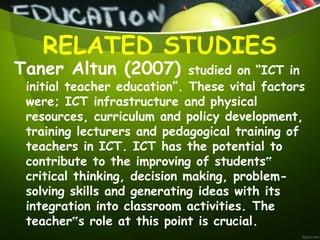 Taner Altun (2007) studied on “ICT in
initial teacher education”. These vital factors
were; ICT infrastructure and physical
resources, curriculum and policy development,
training lecturers and pedagogical training of
teachers in ICT. ICT has the potential to
contribute to the improving of students‟
critical thinking, decision making, problem-
solving skills and generating ideas with its
integration into classroom activities. The
teacher‟s role at this point is crucial.
RELATED STUDIES
 