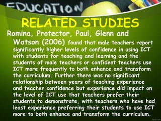 Romina, Protector, Paul, Glenn and
Watson (2006) found that male teachers report
significantly higher levels of confidence in using ICT
with students for teaching and learning and the
students of male teachers or confident teachers use
ICT more frequently to both enhance and transform
the curriculum. Further there was no significant
relationship between years of teaching experience
and teacher confidence but experience did impact on
the level of ICT use that teachers prefer their
students to demonstrate, with teachers who have had
least experience preferring their students to use ICT
more to both enhance and transform the curriculum.
RELATED STUDIES
 