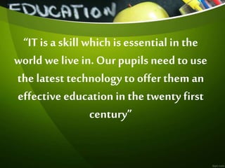 “IT is a skill which is essential in the
world we live in. Our pupils need to use
the latest technology to offer them an
effective education in the twenty first
century”
 