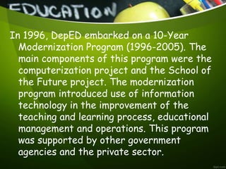 In 1996, DepED embarked on a 10-Year
Modernization Program (1996-2005). The
main components of this program were the
computerization project and the School of
the Future project. The modernization
program introduced use of information
technology in the improvement of the
teaching and learning process, educational
management and operations. This program
was supported by other government
agencies and the private sector.
 
