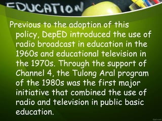 Previous to the adoption of this
policy, DepED introduced the use of
radio broadcast in education in the
1960s and educational television in
the 1970s. Through the support of
Channel 4, the Tulong Aral program
of the 1980s was the first major
initiative that combined the use of
radio and television in public basic
education.
 
