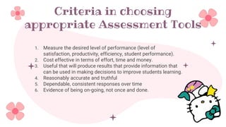 Criteria in choosing
appropriate Assessment Tools
1. Measure the desired level of performance (level of
satisfaction, productivity, efficiency, student performance).
2. Cost effective in terms of effort, time and money.
3. Useful that will produce results that provide information that
can be used in making decisions to improve students learning.
4. Reasonably accurate and truthful
5. Dependable, consistent responses over time
6. Evidence of being on-going, not once and done.
 