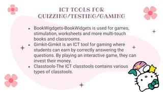 ICT TOOLS FOR
QUIZZING/TESTING/GAMING
● BookWigdgets-BookWidgets is used for games,
stimulation, worksheets and more multi-touch
books and classrooms.
● Gimkit-Gimkit is an ICT tool for gaming where
students can earn by correctly answering the
questions. By playing an interactive game, they can
invest their money.
● Classtools-The ICT classtools contains various
types of classtools.
 