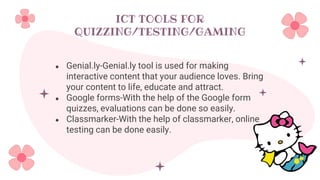 ICT TOOLS FOR
QUIZZING/TESTING/GAMING
● Genial.ly-Genial.ly tool is used for making
interactive content that your audience loves. Bring
your content to life, educate and attract.
● Google forms-With the help of the Google form
quizzes, evaluations can be done so easily.
● Classmarker-With the help of classmarker, online
testing can be done easily.
 