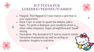 ICT TOOLS FOR
QUIZZING/TESTING/GAMING
● Flipgrid- The Flipgrid ICT tool makes a grid that is
your classroom.
● Deck.Toys- In order to spark the debate, add a
topic. To ignite a dialogue, your students share a
short video response. Super straightforward. Super-
strong.
● Formative- The formative ICT tool is used to create
formative evaluations as well as acting on
students' insights in real-time.
 