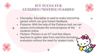 ICT TOOLS FOR
QUIZZING/TESTING/GAMING
● Educaplay- Educaplay is used to make interesting
games which can give instant feedback.
● Flubaroo- With the help of the Flubaroo tool, we can
assess and evaluate the work/progress of the
students online.
● Plickers- Plickers is an ICT tool that allows
teachers to gather data from real-time formative
evaluation without the need for student tools.
 