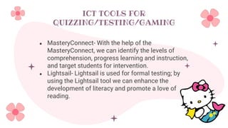 ICT TOOLS FOR
QUIZZING/TESTING/GAMING
● MasteryConnect- With the help of the
MasteryConnect, we can identify the levels of
comprehension, progress learning and instruction,
and target students for intervention.
● Lightsail- Lightsail is used for formal testing; by
using the Lightsail tool we can enhance the
development of literacy and promote a love of
reading.
 