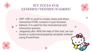 ICT TOOLS FOR
QUIZZING/TESTING/GAMING
● H5P- H5P is used to create, reuse and share
interactive HTML content in your browser.
● Kahoot- It is used for the motivational and
interactive quizzes.
● JeopardyLabs- With the help of this tool, we can
create a customized jeopardy template without
using PowerPoint.
 