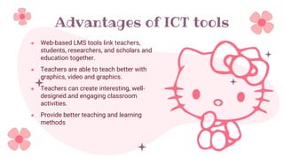 Advantages of ICT tools
● Web-based LMS tools link teachers,
students, researchers, and scholars and
education together.
● Teachers are able to teach better with
graphics, video and graphics.
● Teachers can create interesting, well-
designed and engaging classroom
activities.
● Provide better teaching and learning
methods
 