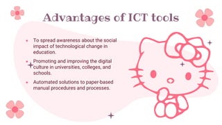 Advantages of ICT tools
● To spread awareness about the social
impact of technological change in
education.
● Promoting and improving the digital
culture in universities, colleges, and
schools.
● Automated solutions to paper-based
manual procedures and processes.
 