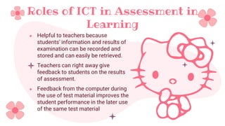 Roles of ICT in Assessment in
Learning
● Helpful to teachers because
students' information and results of
examination can be recorded and
stored and can easily be retrieved.
● Teachers can right away give
feedback to students on the results
of assessment.
● Feedback from the computer during
the use of test material improves the
student performance in the later use
of the same test material
 