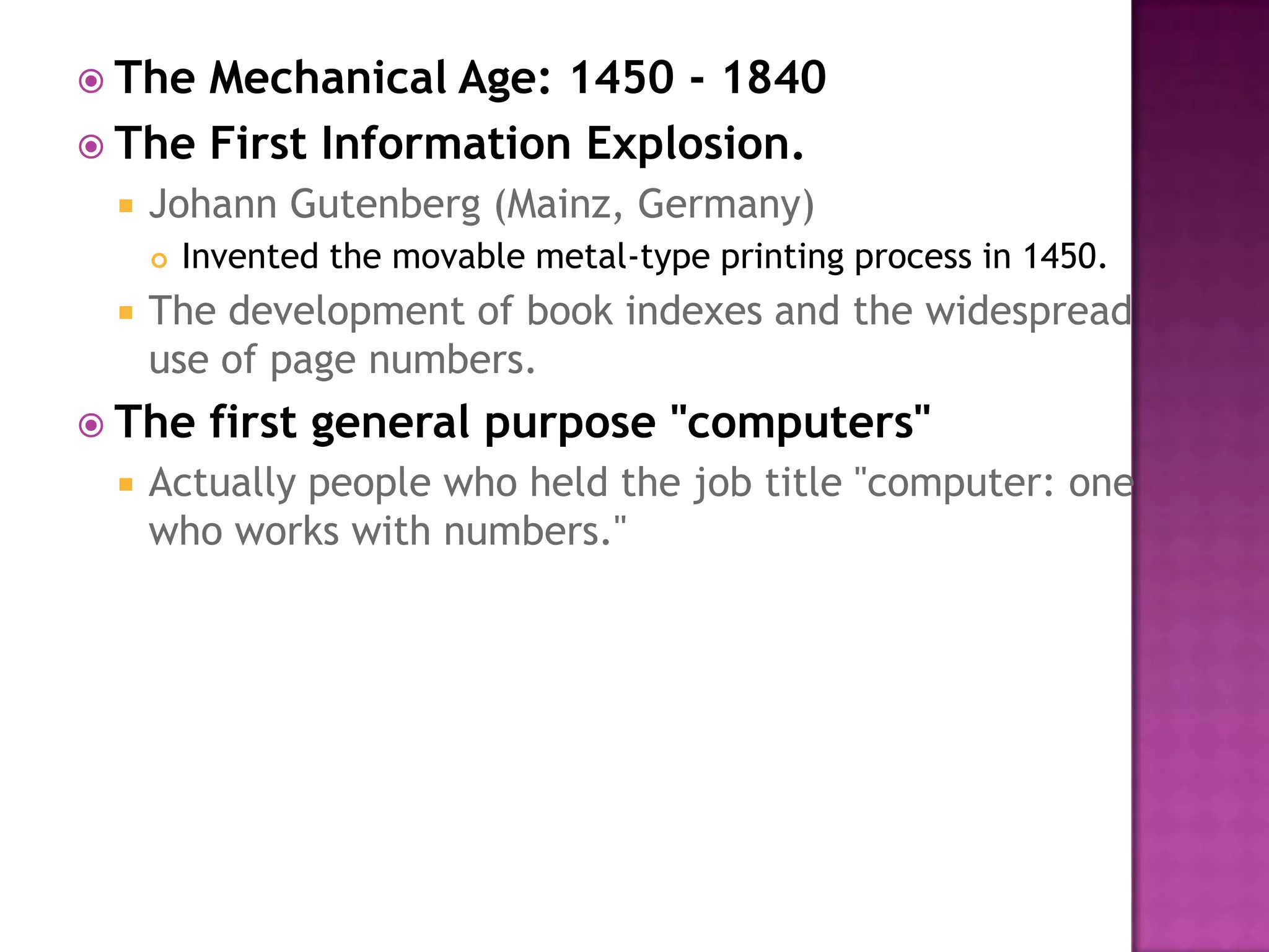 The Mechanical Age: 1450 - 1840 The First Information Explosion.Johann Gutenberg (Mainz, Germany) Invented the movable metal-type printing process in 1450. The development of book indexes and the widespread use of page numbers. The first general purpose "computers"Actually people who held the job title "computer: one who works with numbers." 