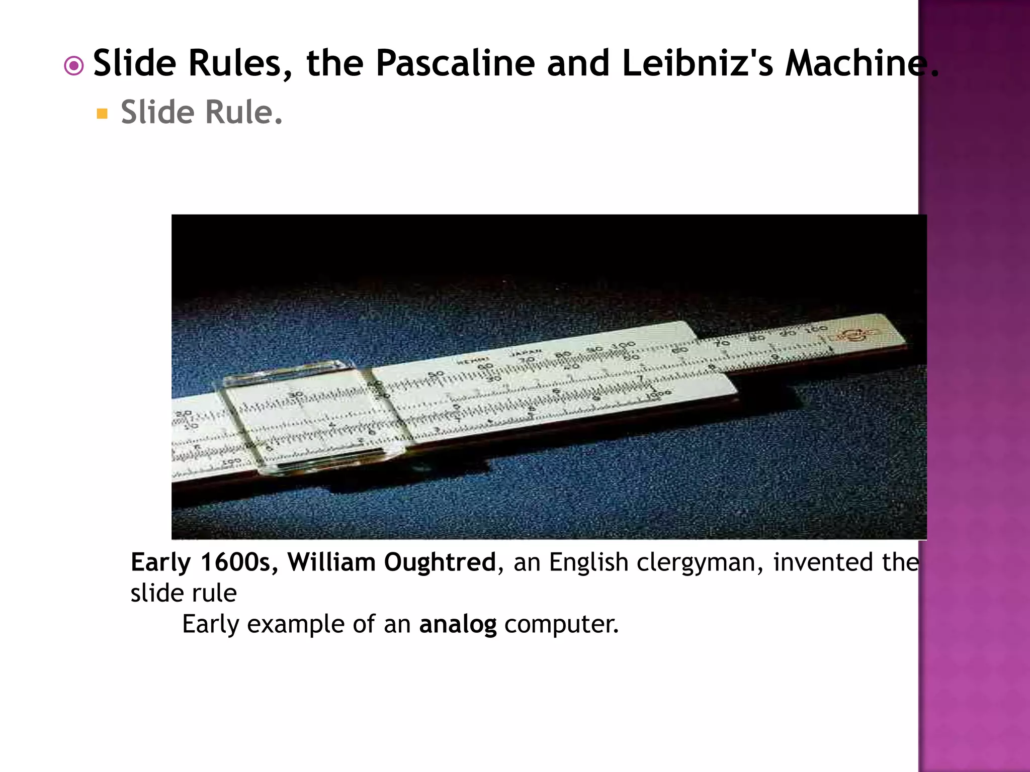 Slide Rules, the Pascaline and Leibniz's Machine.Slide Rule.Early 1600s, William Oughtred, an English clergyman, invented the slide rule Early example of an analog computer. 