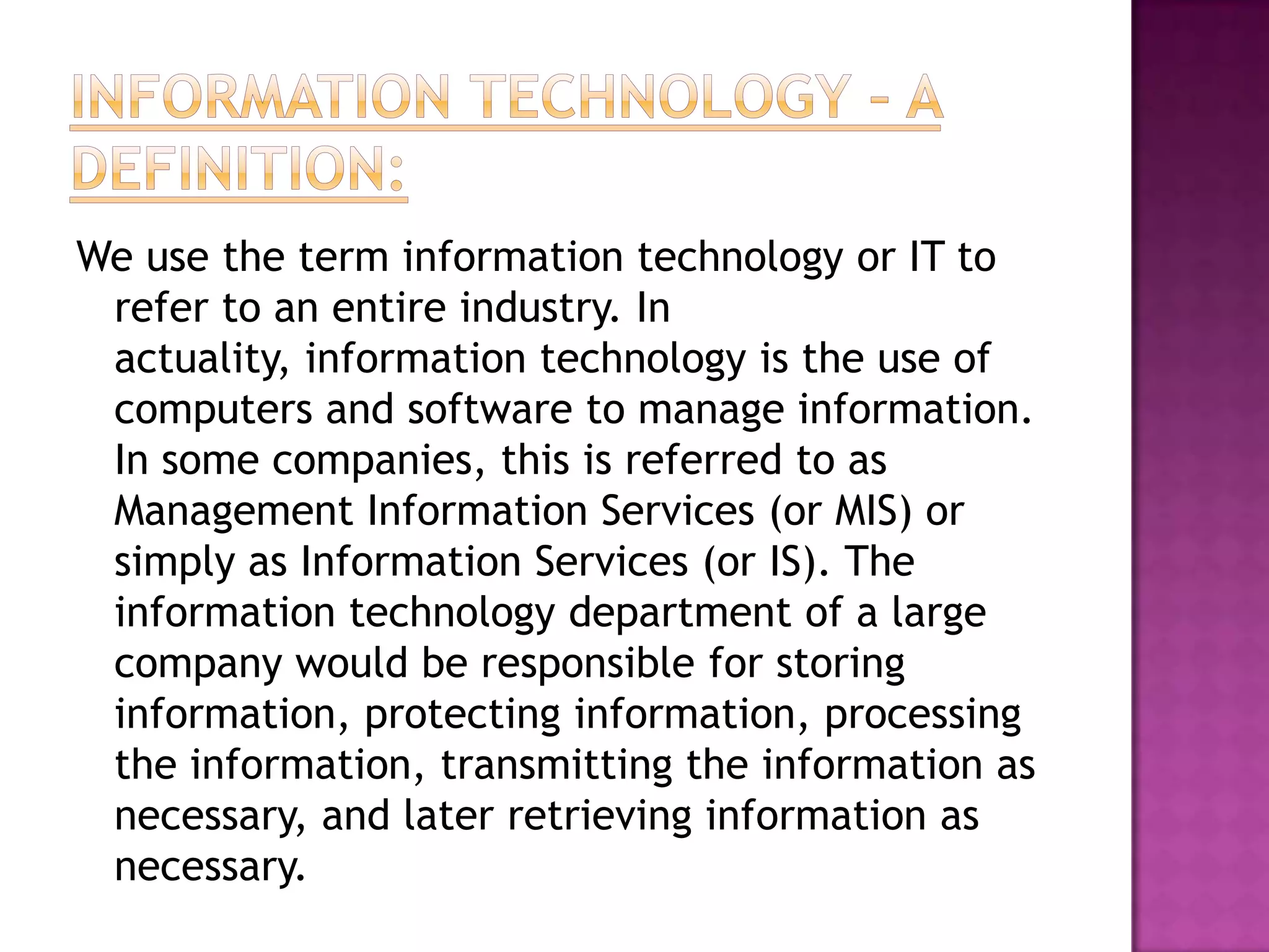 Information Technology – A Definition:We use the term information technology or IT to refer to an entire industry. In actuality, information technology is the use of computers and software to manage information. In some companies, this is referred to as Management Information Services (or MIS) or simply as Information Services (or IS). The information technology department of a large company would be responsible for storing information, protecting information, processing the information, transmitting the information as necessary, and later retrieving information as necessary. 