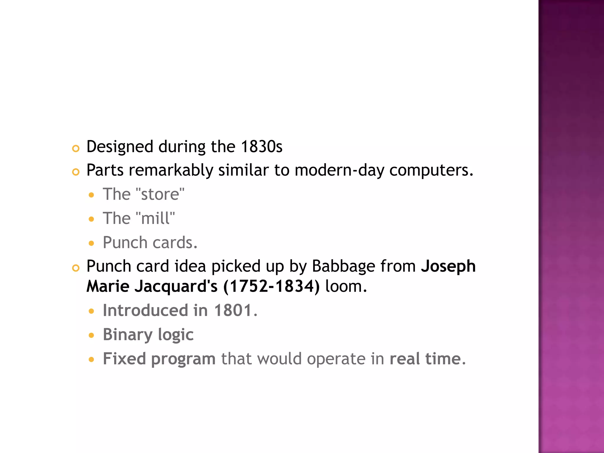 Designed during the 1830s Parts remarkably similar to modern-day computers. The "store" The "mill" Punch cards. Punch card idea picked up by Babbage from Joseph Marie Jacquard's (1752-1834) loom. Introduced in 1801. Binary logicFixed program that would operate in real time. 
