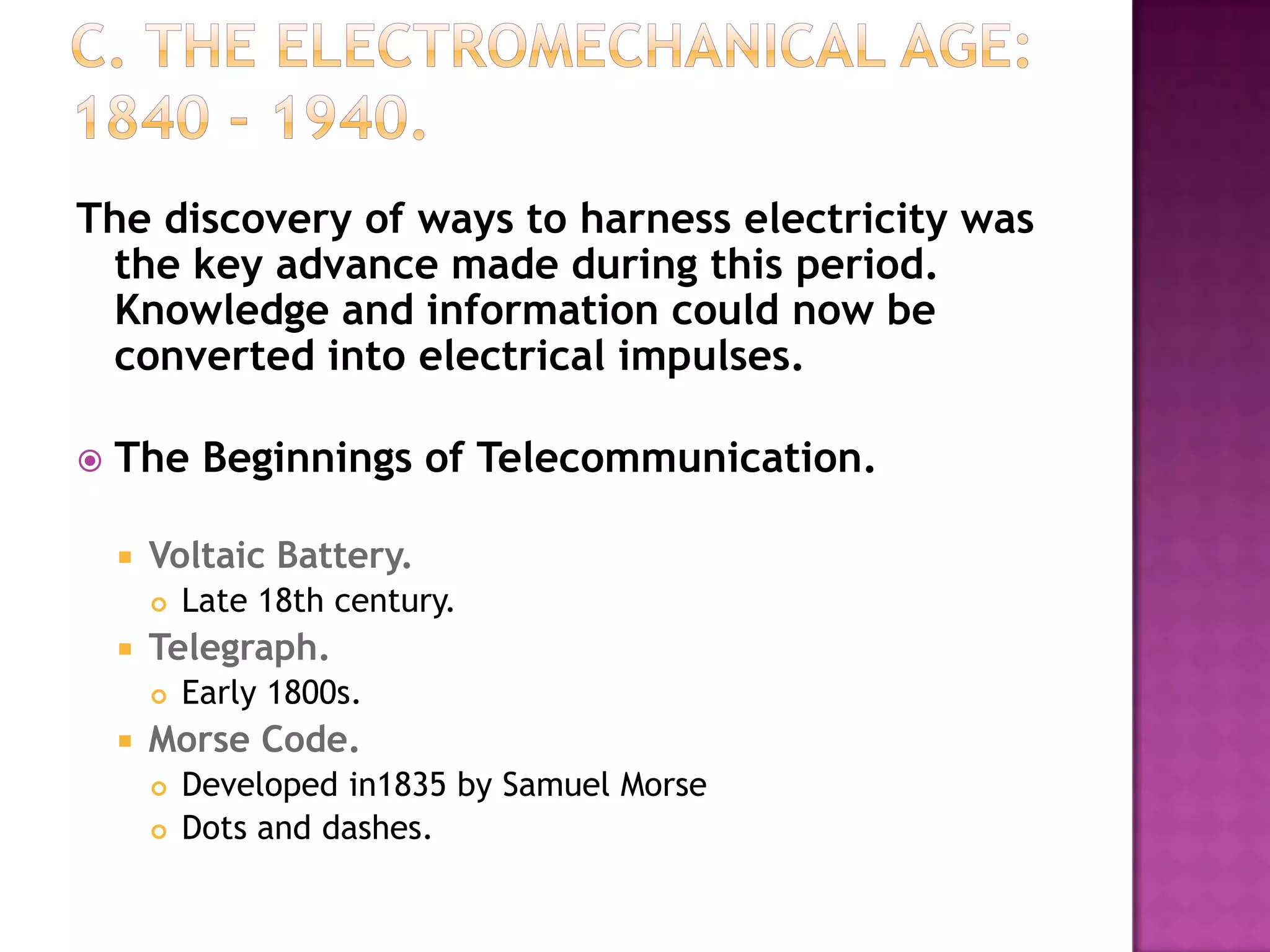 C. The Electromechanical Age: 1840 - 1940. The discovery of ways to harness electricity was the key advance made during this period. Knowledge and information could now be converted into electrical impulses.The Beginnings of Telecommunication.Voltaic Battery.Late 18th century. Telegraph.Early 1800s. Morse Code.Developed in1835 by Samuel Morse Dots and dashes. 
