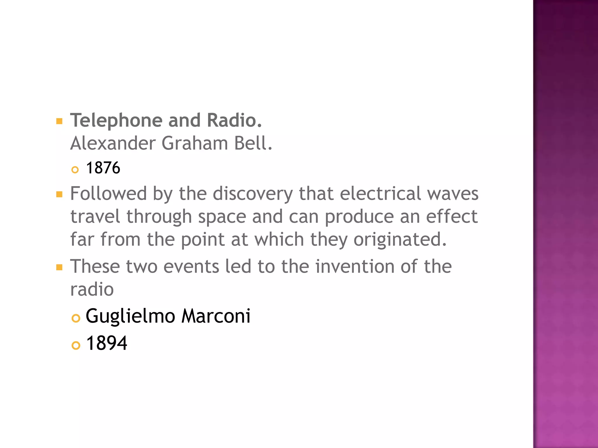 Telephone and Radio.Alexander Graham Bell. 1876 Followed by the discovery that electrical waves travel through space and can produce an effect far from the point at which they originated. These two events led to the invention of the radio Guglielmo Marconi 1894 