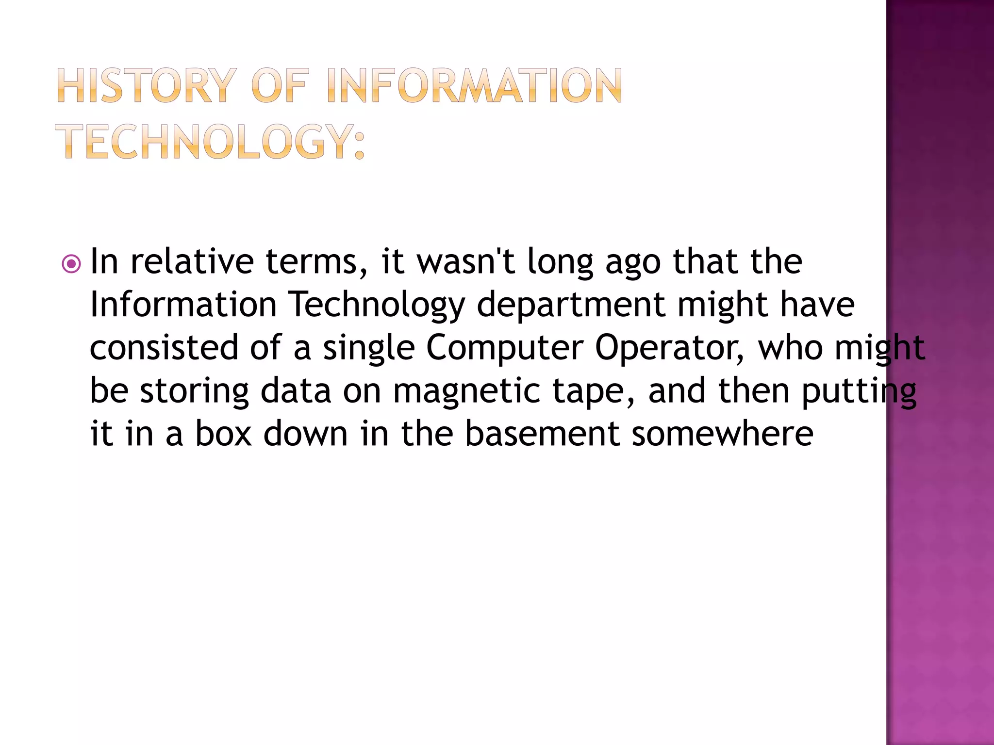 History of Information Technology:In relative terms, it wasn't long ago that the Information Technology department might have consisted of a single Computer Operator, who might be storing data on magnetic tape, and then putting it in a box down in the basement somewhere