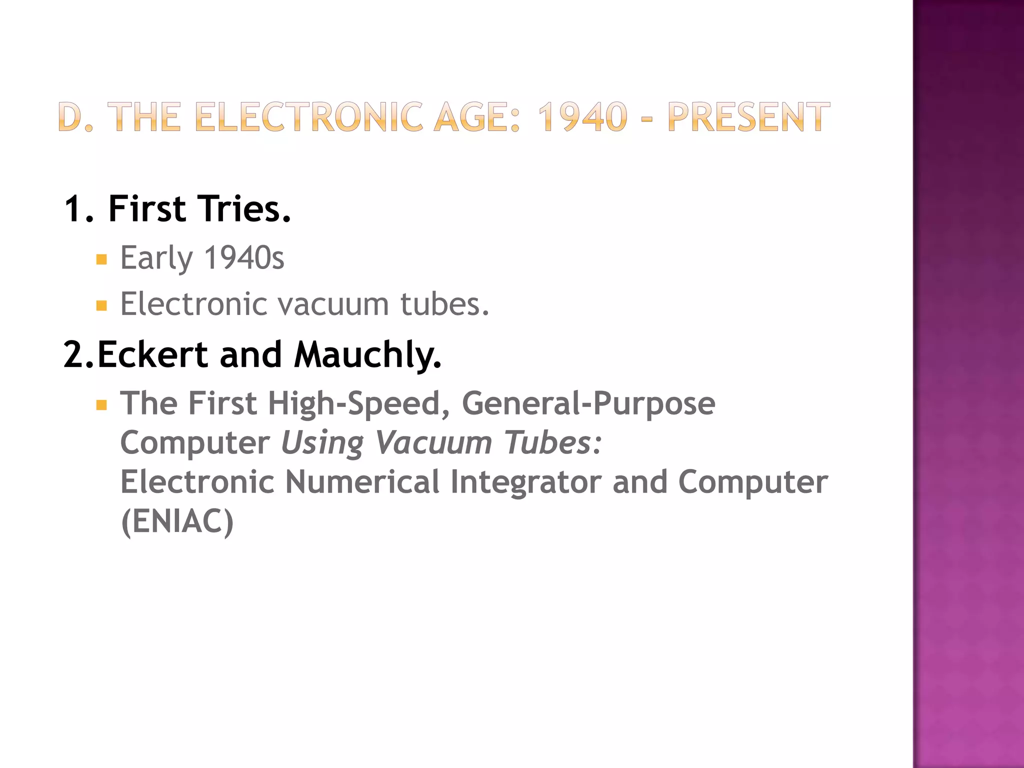 D. The Electronic Age: 1940 - Present1. First Tries.Early 1940s Electronic vacuum tubes. 2.Eckert and Mauchly.The First High-Speed, General-Purpose Computer Using Vacuum Tubes:Electronic Numerical Integrator and Computer (ENIAC)