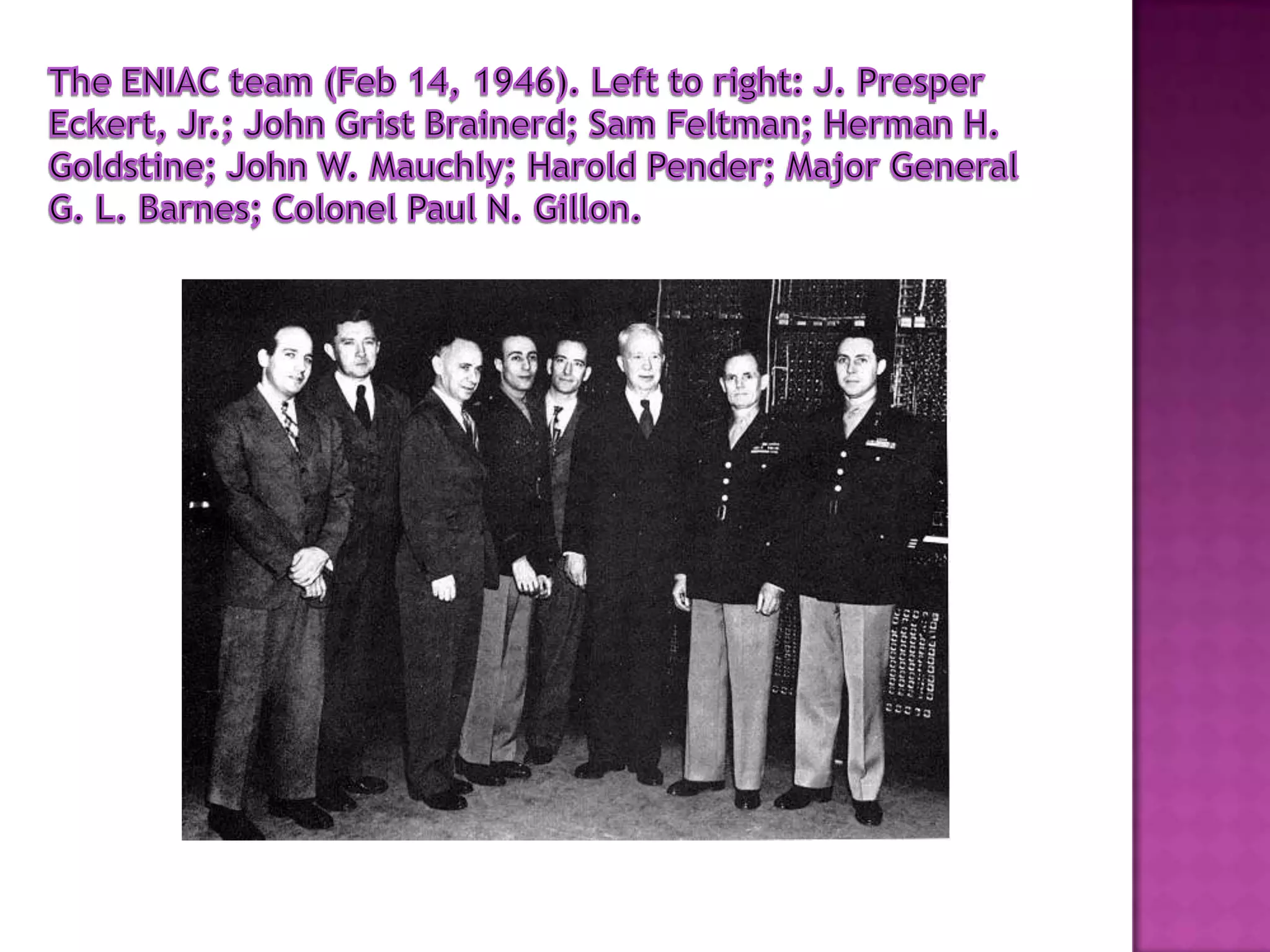 The ENIAC team (Feb 14, 1946). Left to right: J. Presper Eckert, Jr.; John Grist Brainerd; Sam Feltman; Herman H. Goldstine; John W. Mauchly; Harold Pender; Major General G. L. Barnes; Colonel Paul N. Gillon.