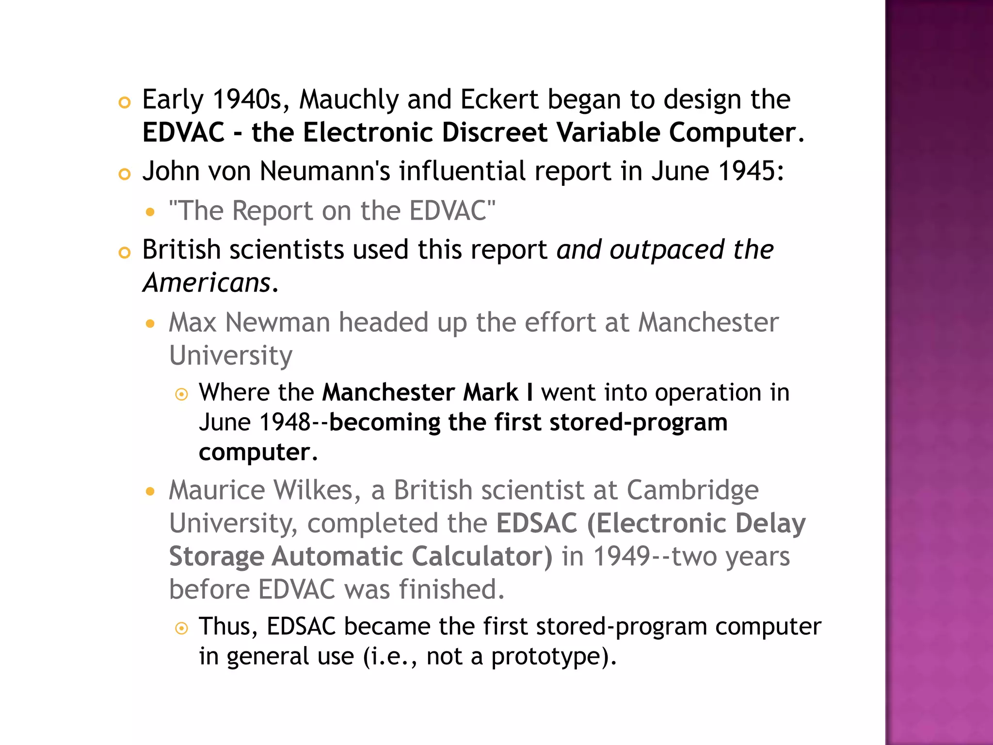 Early 1940s, Mauchly and Eckert began to design the EDVAC - the Electronic Discreet Variable Computer. John von Neumann's influential report in June 1945: "The Report on the EDVAC" British scientists used this report and outpaced the Americans. Max Newman headed up the effort at Manchester University Where the Manchester Mark I went into operation in June 1948--becoming the first stored-program computer.Maurice Wilkes, a British scientist at Cambridge University, completed the EDSAC (Electronic Delay Storage Automatic Calculator) in 1949--two years before EDVAC was finished. Thus, EDSAC became the first stored-program computer in general use (i.e., not a prototype). 