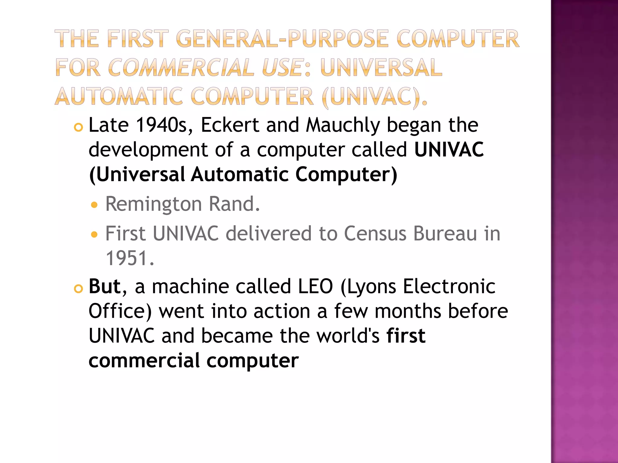 The First General-Purpose Computer for Commercial Use: Universal Automatic Computer (UNIVAC).Late 1940s, Eckert and Mauchly began the development of a computer called UNIVAC (Universal Automatic Computer)Remington Rand. First UNIVAC delivered to Census Bureau in 1951. But, a machine called LEO (Lyons Electronic Office) went into action a few months before UNIVAC and became the world's first commercial computer