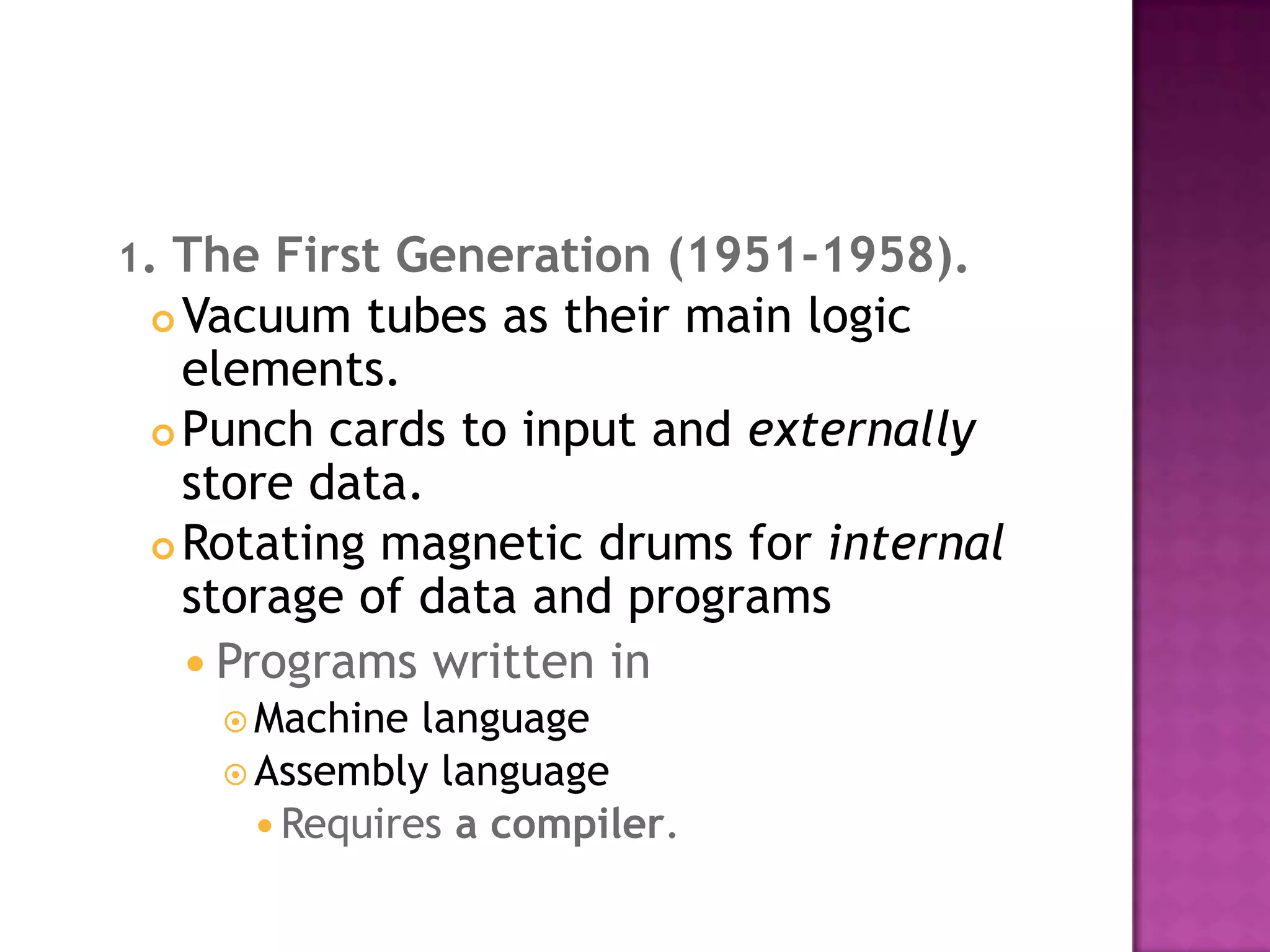 1. The First Generation (1951-1958).Vacuum tubes as their main logic elements. Punch cards to input and externally store data. Rotating magnetic drums for internal storage of data and programs Programs written in Machine language Assembly language Requires a compiler. 