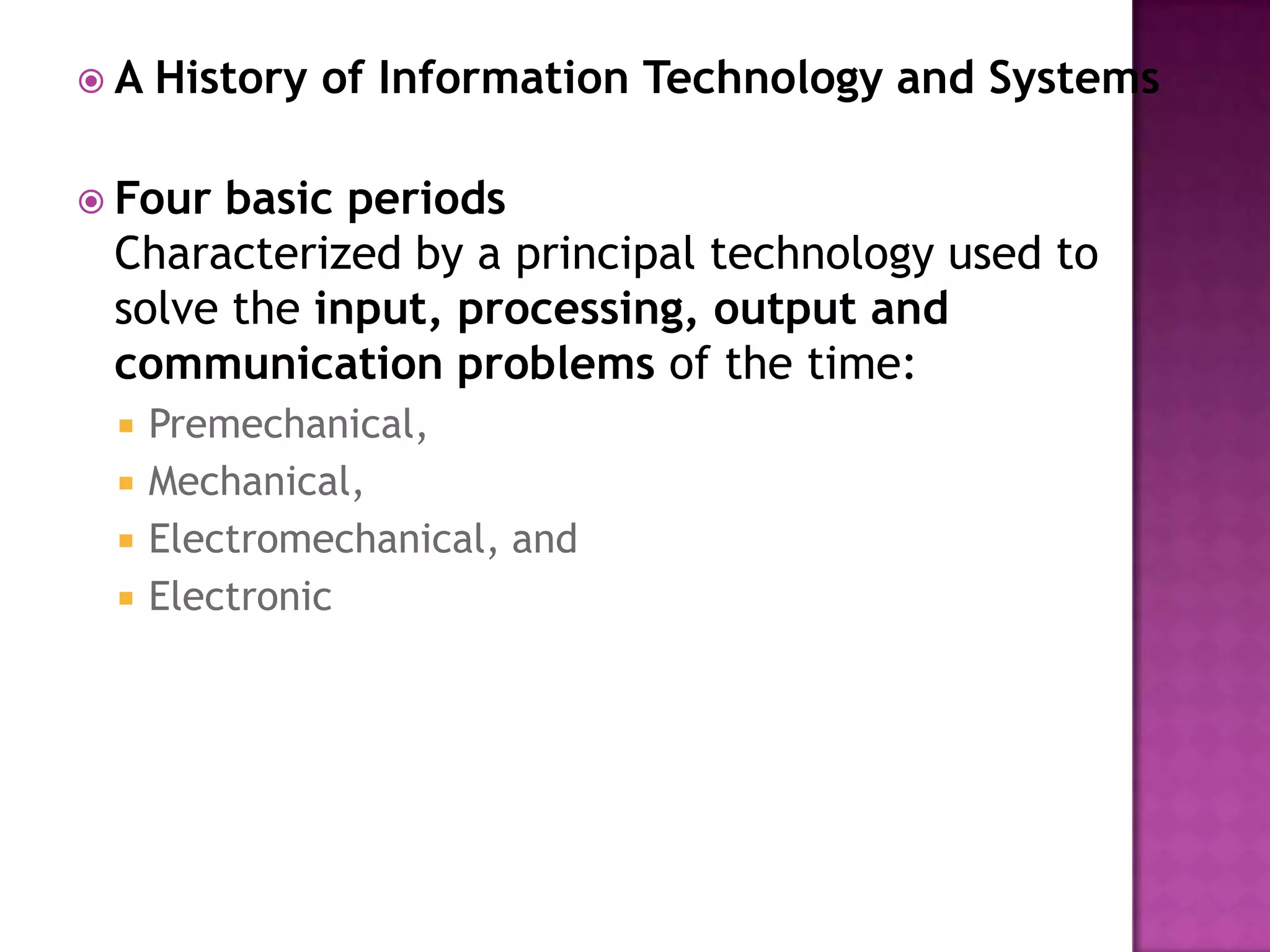 A History of Information Technology and SystemsFour basic periodsCharacterized by a principal technology used to solve the input, processing, output and communication problems of the time: Premechanical, Mechanical, Electromechanical, and Electronic 
