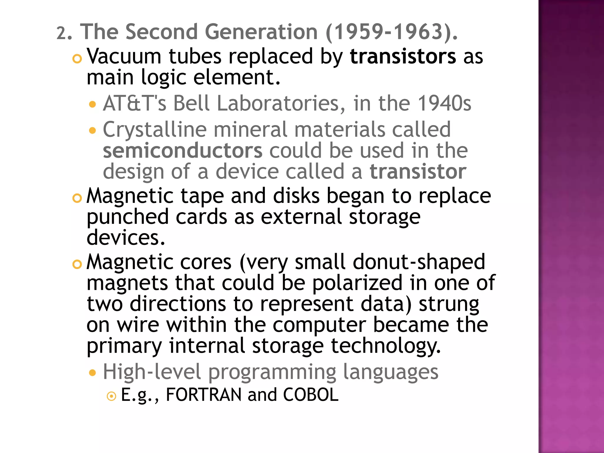 2. The Second Generation (1959-1963).Vacuum tubes replaced by transistors as main logic element. AT&T's Bell Laboratories, in the 1940s Crystalline mineral materials called semiconductors could be used in the design of a device called a transistorMagnetic tape and disks began to replace punched cards as external storage devices. Magnetic cores (very small donut-shaped magnets that could be polarized in one of two directions to represent data) strung on wire within the computer became the primary internal storage technology. High-level programming languages E.g., FORTRAN and COBOL 