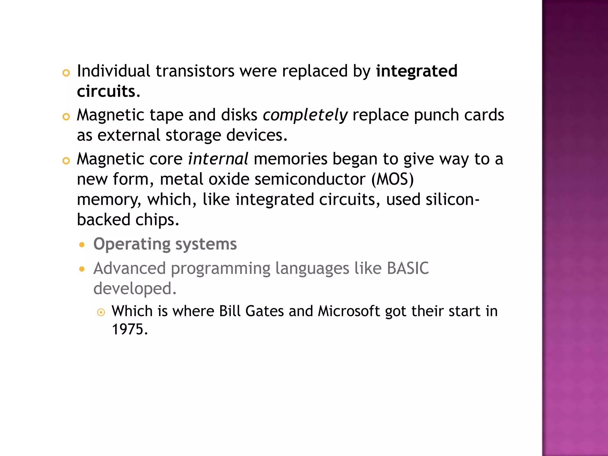 Individual transistors were replaced by integrated circuits. Magnetic tape and disks completely replace punch cards as external storage devices. Magnetic core internal memories began to give way to a new form, metal oxide semiconductor (MOS) memory, which, like integrated circuits, used silicon-backed chips. Operating systemsAdvanced programming languages like BASIC developed. Which is where Bill Gates and Microsoft got their start in 1975. 