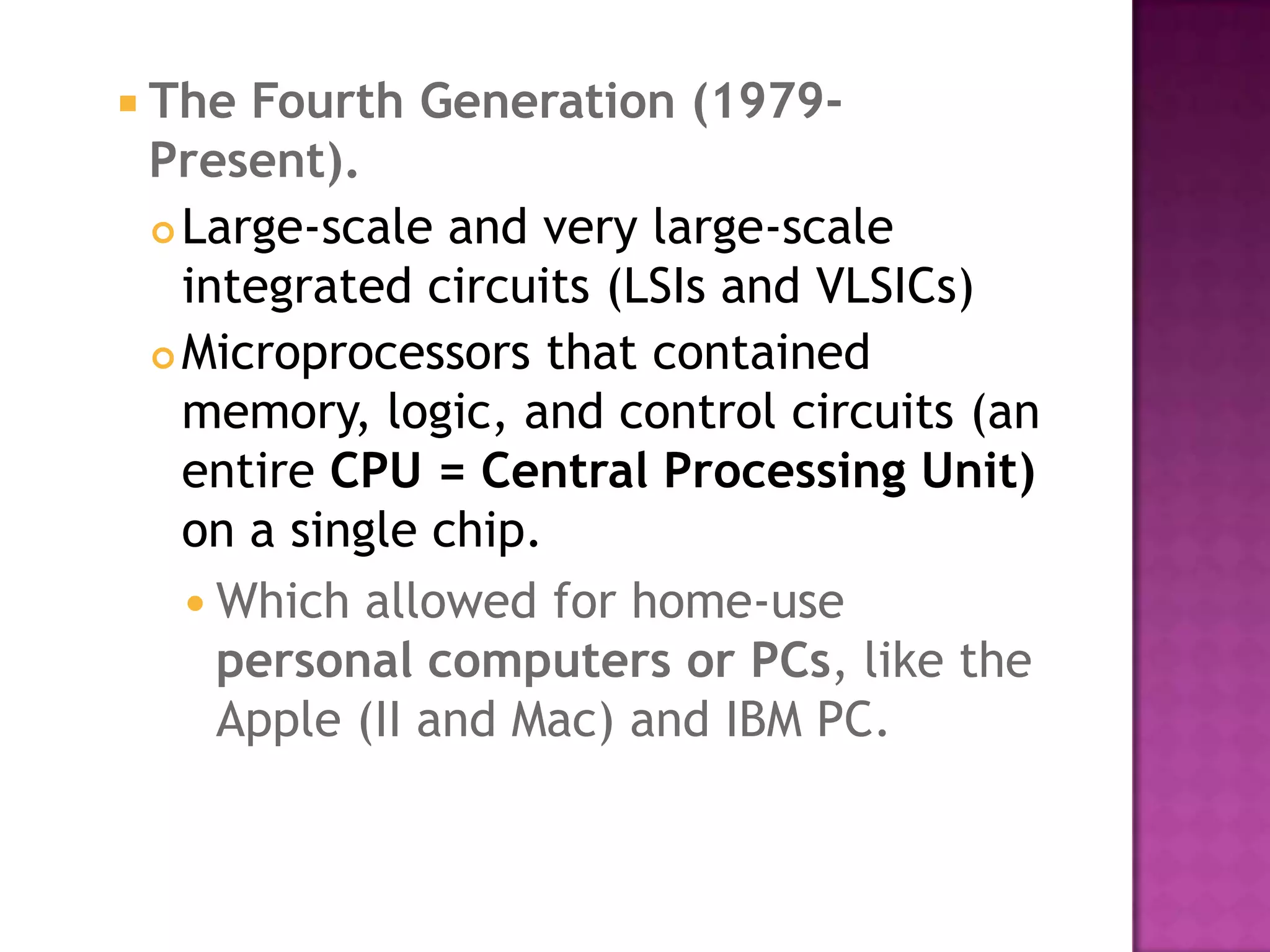 The Fourth Generation (1979- Present).Large-scale and very large-scale integrated circuits (LSIs and VLSICs) Microprocessors that contained memory, logic, and control circuits (an entire CPU = Central Processing Unit) on a single chip. Which allowed for home-use personal computers or PCs, like the Apple (II and Mac) and IBM PC. 