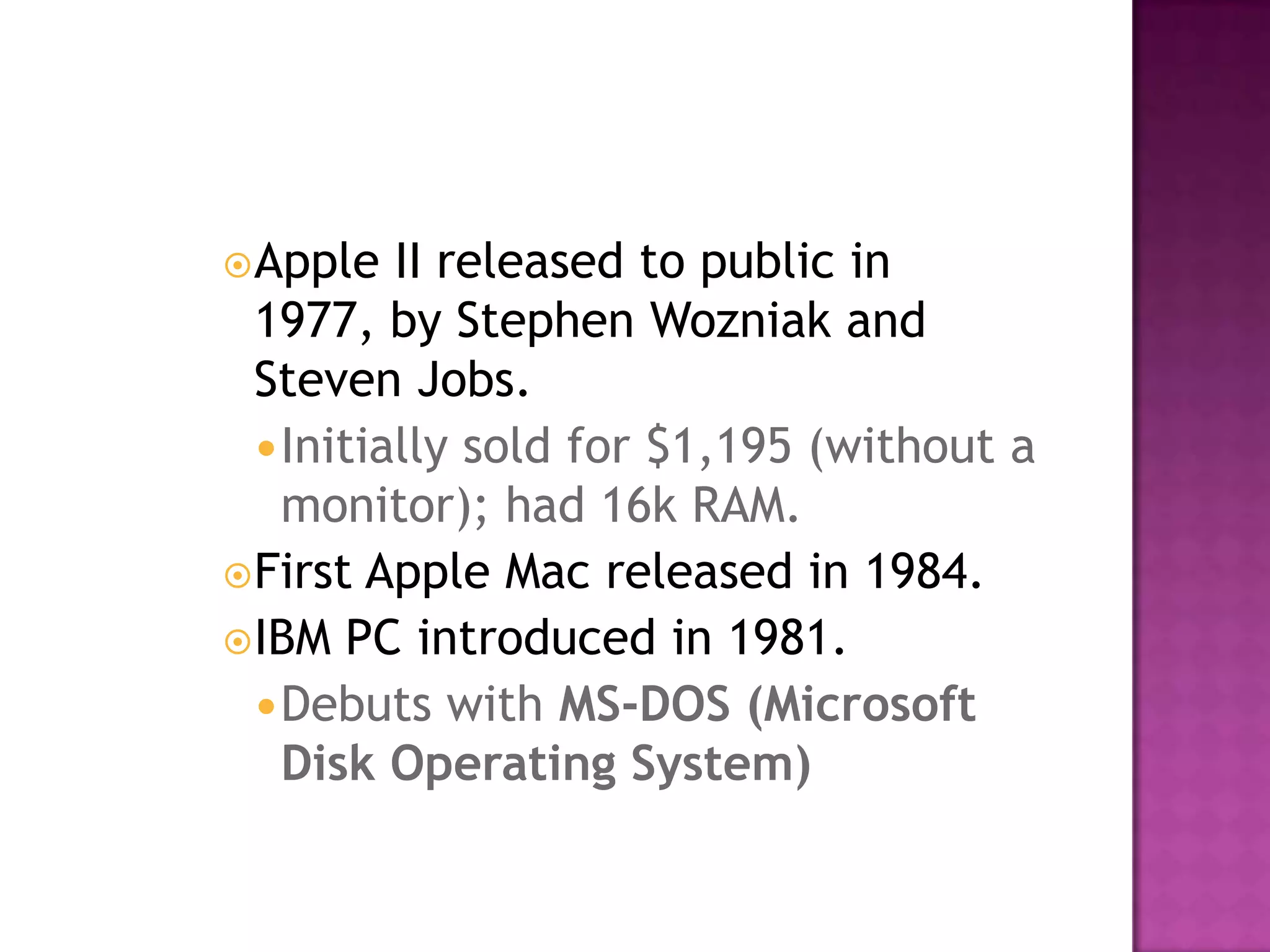 Apple II released to public in 1977, by Stephen Wozniak and Steven Jobs. Initially sold for $1,195 (without a monitor); had 16k RAM. First Apple Mac released in 1984. IBM PC introduced in 1981. Debuts with MS-DOS (Microsoft Disk Operating System)