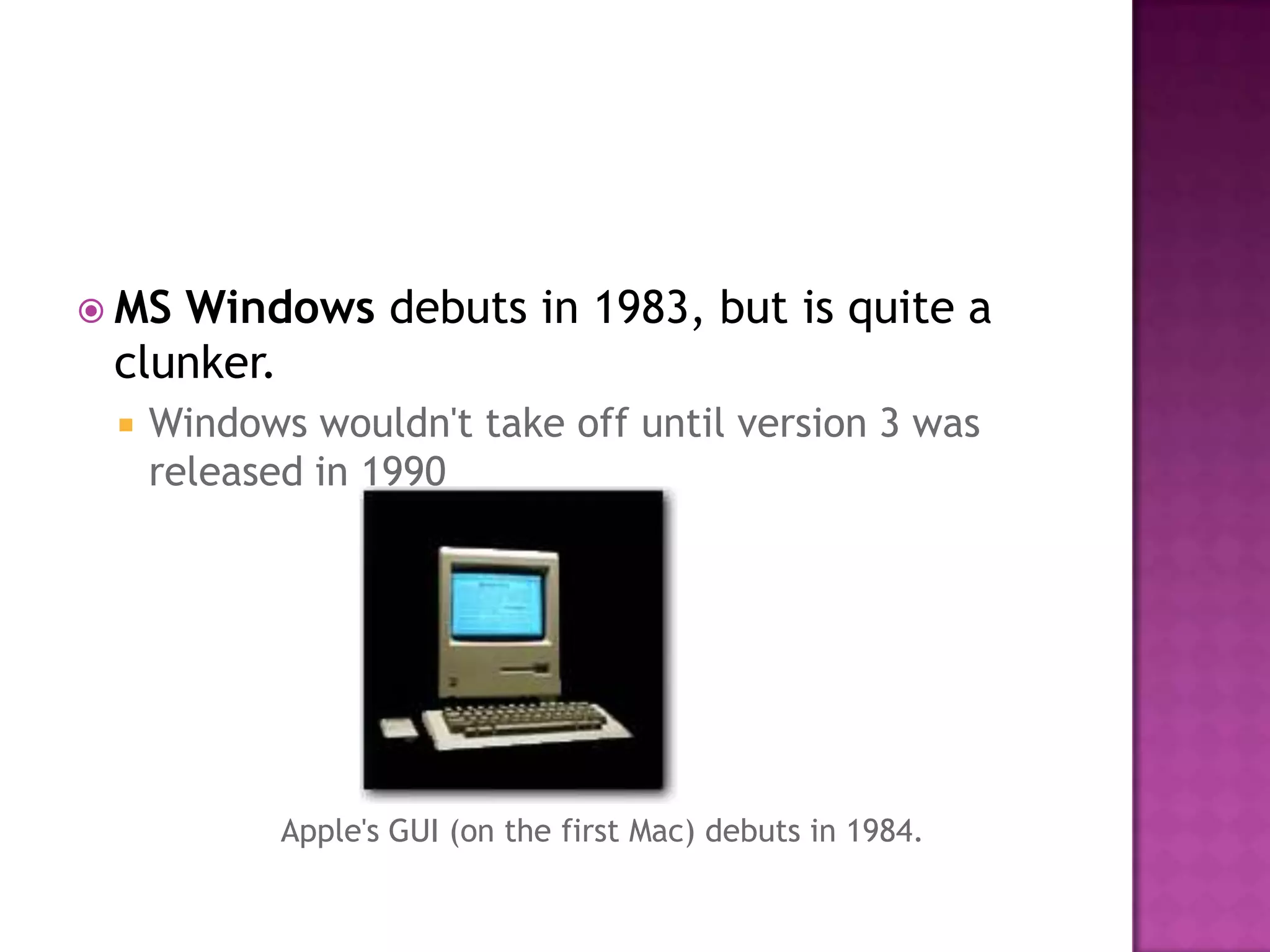 MS Windows debuts in 1983, but is quite a clunker. Windows wouldn't take off until version 3 was released in 1990 Apple's GUI (on the first Mac) debuts in 1984. 