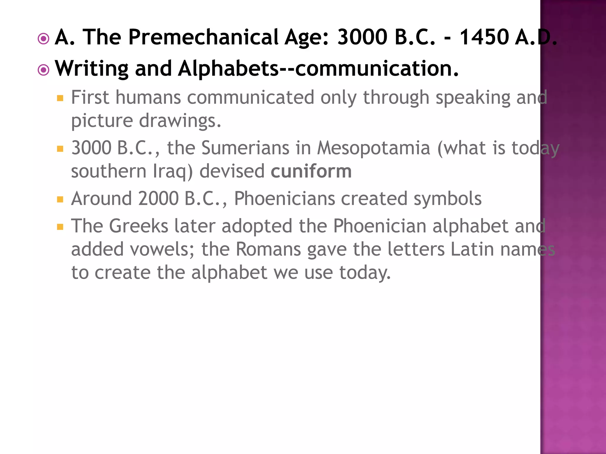 A. The Premechanical Age: 3000 B.C. - 1450 A.D. Writing and Alphabets--communication.First humans communicated only through speaking and picture drawings. 3000 B.C., the Sumerians in Mesopotamia (what is today southern Iraq) devised cuniformAround 2000 B.C., Phoenicians created symbols The Greeks later adopted the Phoenician alphabet and added vowels; the Romans gave the letters Latin names to create the alphabet we use today. 