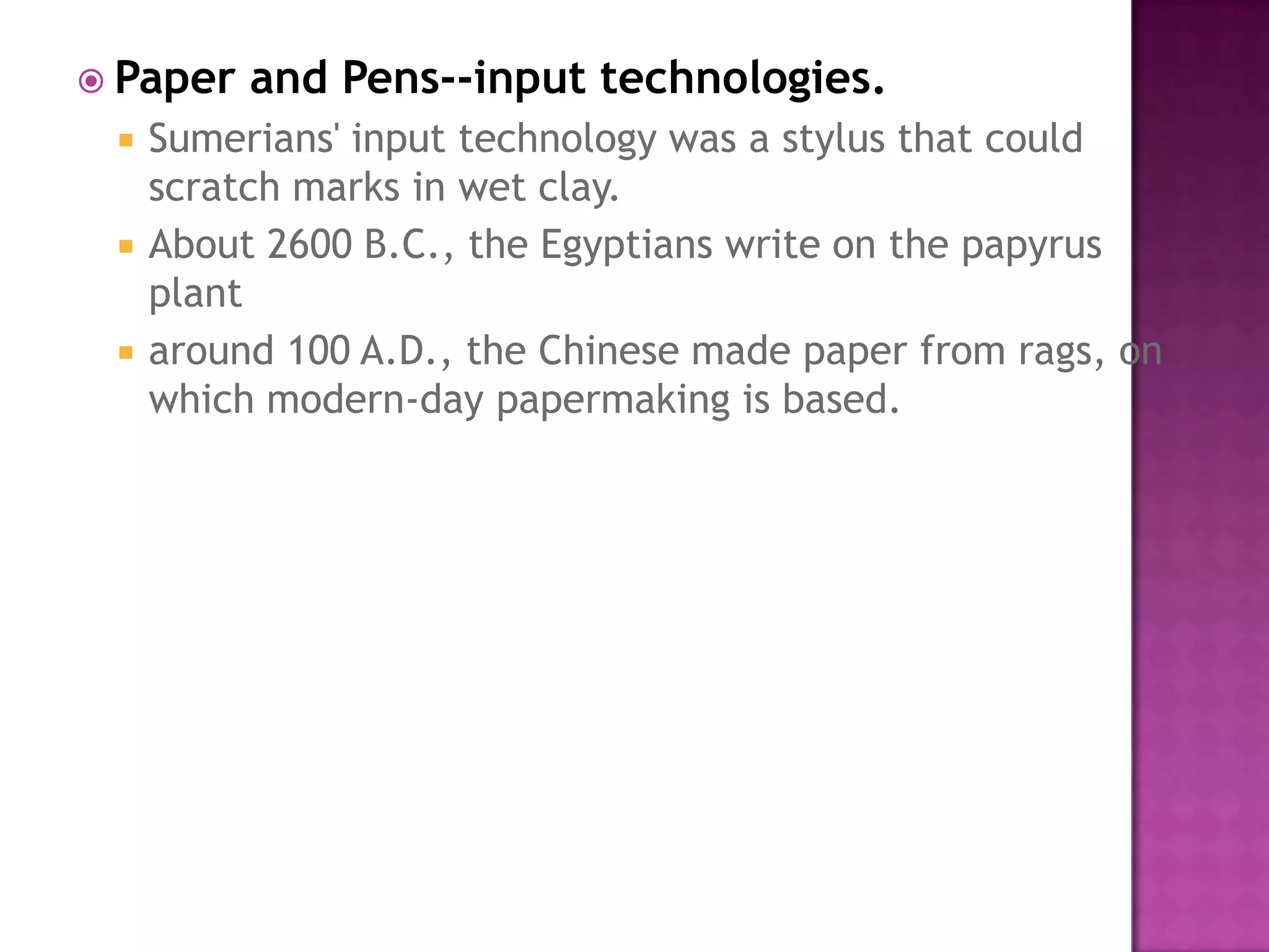 Paper and Pens--input technologies.Sumerians' input technology was a stylus that could scratch marks in wet clay. About 2600 B.C., the Egyptians write on the papyrus plant around 100 A.D., the Chinese made paper from rags, on which modern-day papermaking is based. 