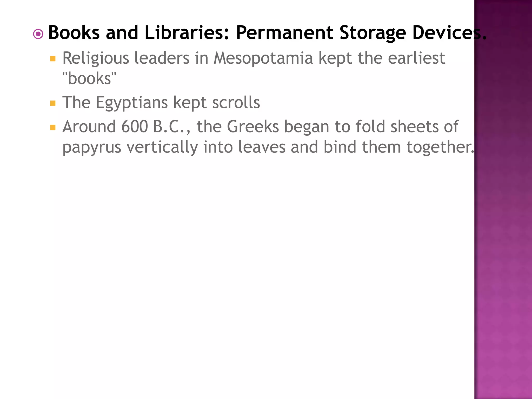 Books and Libraries: Permanent Storage Devices.Religious leaders in Mesopotamia kept the earliest "books" The Egyptians kept scrolls Around 600 B.C., the Greeks began to fold sheets of papyrus vertically into leaves and bind them together. 