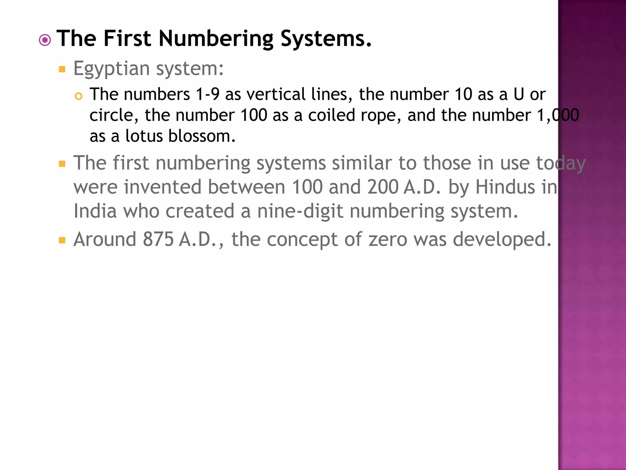 The First Numbering Systems.Egyptian system: The numbers 1-9 as vertical lines, the number 10 as a U or circle, the number 100 as a coiled rope, and the number 1,000 as a lotus blossom. The first numbering systems similar to those in use today were invented between 100 and 200 A.D. by Hindus in India who created a nine-digit numbering system. Around 875 A.D., the concept of zero was developed. 