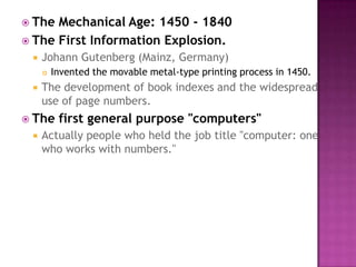 The Mechanical Age: 1450 - 1840 The First Information Explosion.Johann Gutenberg (Mainz, Germany) Invented the movable metal-type printing process in 1450. The development of book indexes and the widespread use of page numbers. The first general purpose "computers"Actually people who held the job title "computer: one who works with numbers." 