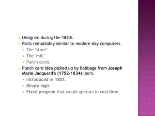 Designed during the 1830s Parts remarkably similar to modern-day computers. The "store" The "mill" Punch cards. Punch card idea picked up by Babbage from Joseph Marie Jacquard's (1752-1834) loom. Introduced in 1801. Binary logicFixed program that would operate in real time. 