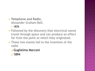 Telephone and Radio.Alexander Graham Bell. 1876 Followed by the discovery that electrical waves travel through space and can produce an effect far from the point at which they originated. These two events led to the invention of the radio Guglielmo Marconi 1894 