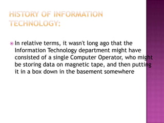 History of Information Technology:In relative terms, it wasn't long ago that the Information Technology department might have consisted of a single Computer Operator, who might be storing data on magnetic tape, and then putting it in a box down in the basement somewhere