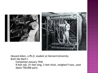 Howard Aiken, a Ph.D. student at Harvard University Built the Mark I Completed January 1942 8 feet tall, 51 feet long, 2 feet thick, weighed 5 tons, used about 750,000 parts 