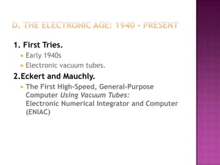 D. The Electronic Age: 1940 - Present1. First Tries.Early 1940s Electronic vacuum tubes. 2.Eckert and Mauchly.The First High-Speed, General-Purpose Computer Using Vacuum Tubes:Electronic Numerical Integrator and Computer (ENIAC)