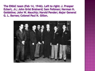 The ENIAC team (Feb 14, 1946). Left to right: J. Presper Eckert, Jr.; John Grist Brainerd; Sam Feltman; Herman H. Goldstine; John W. Mauchly; Harold Pender; Major General G. L. Barnes; Colonel Paul N. Gillon.