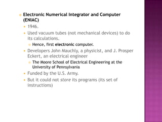 Electronic Numerical Integrator and Computer (ENIAC)1946. Used vacuum tubes (not mechanical devices) to do its calculations. Hence, first electronic computer. Developers John Mauchly, a physicist, and J. Prosper Eckert, an electrical engineer The Moore School of Electrical Engineering at the University of Pennsylvania Funded by the U.S. Army. But it could not store its programs (its set of instructions) 