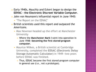 Early 1940s, Mauchly and Eckert began to design the EDVAC - the Electronic Discreet Variable Computer. John von Neumann's influential report in June 1945: "The Report on the EDVAC" British scientists used this report and outpaced the Americans. Max Newman headed up the effort at Manchester University Where the Manchester Mark I went into operation in June 1948--becoming the first stored-program computer.Maurice Wilkes, a British scientist at Cambridge University, completed the EDSAC (Electronic Delay Storage Automatic Calculator) in 1949--two years before EDVAC was finished. Thus, EDSAC became the first stored-program computer in general use (i.e., not a prototype). 